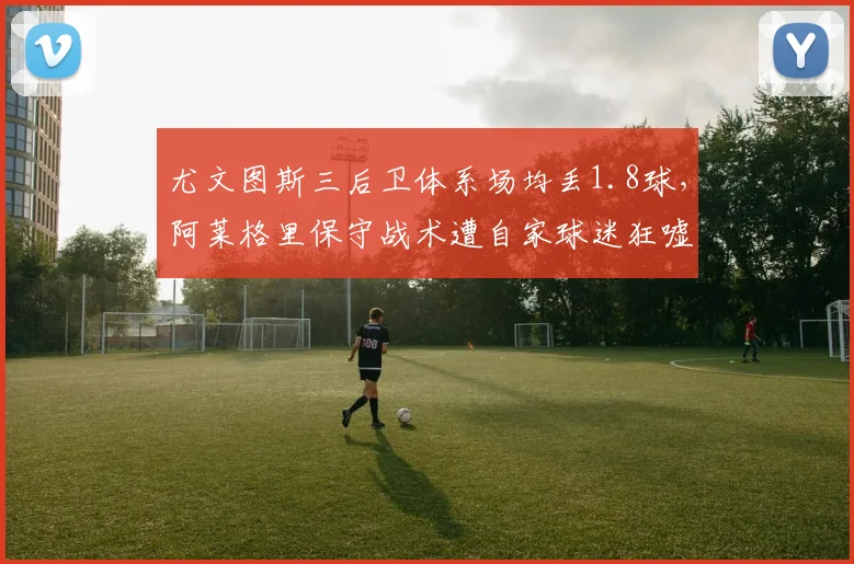 尤文图斯三后卫体系场均丢1.8球,阿莱格里保守战术遭自家球迷狂嘘