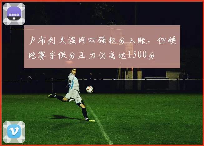 卢布列夫温网四强积分入账，但硬地赛季保分压力仍高达1500分