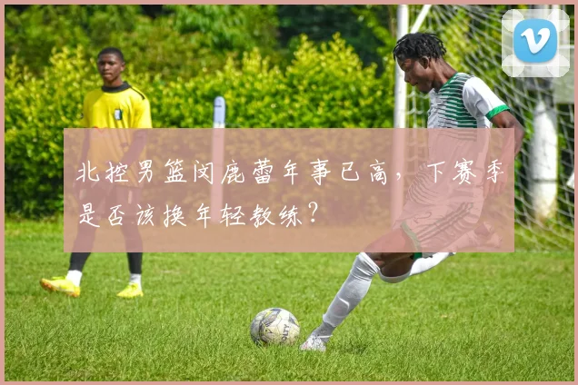 北控男篮闵鹿蕾年事已高，下赛季是否该换年轻教练？