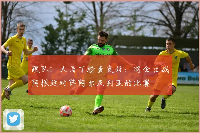 跟队:大马丁检查良好,将会出战阿根廷对阵阿尔及利亚的比赛