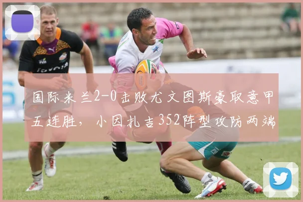 国际米兰2-0击败尤文图斯豪取意甲五连胜，小因扎吉352阵型攻防两端完胜莫塔