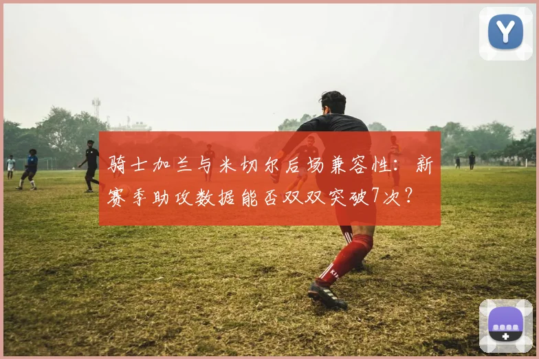 骑士加兰与米切尔后场兼容性：新赛季助攻数据能否双双突破7次？