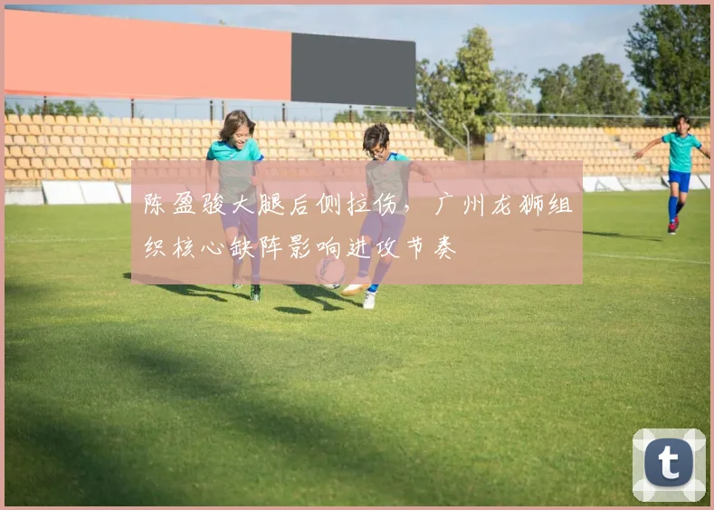 陈盈骏大腿后侧拉伤,广州龙狮组织核心缺阵影响进攻节奏