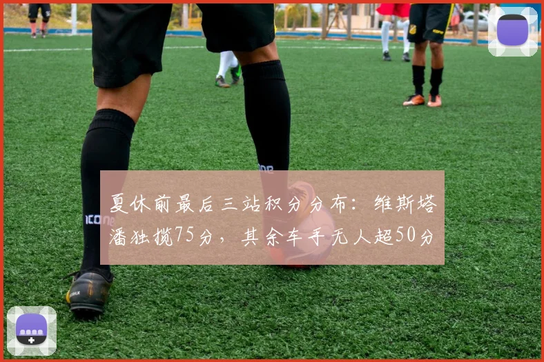 夏休前最后三站积分分布:维斯塔潘独揽75分,其余车手无人超50分