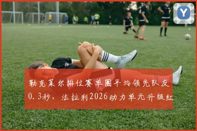 勒克莱尔排位赛单圈平均领先队友0.3秒，法拉利2026动力单元升级红利持续释放