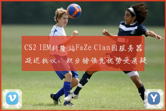 CS2 IEM科隆站FaZe Clan因服务器延迟抗议,积分榜领先优势受质疑