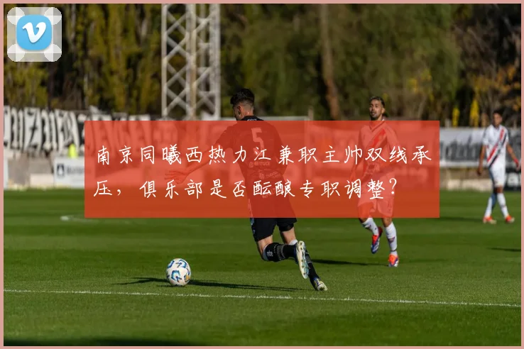 南京同曦西热力江兼职主帅双线承压，俱乐部是否酝酿专职调整？