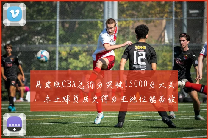 易建联CBA总得分突破15000分大关,本土球员历史得分王地位能否被撼动?