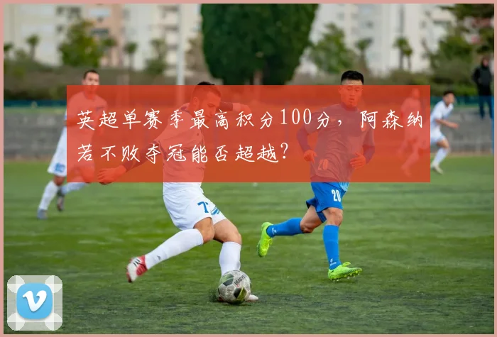 英超单赛季最高积分100分,阿森纳若不败夺冠能否超越?